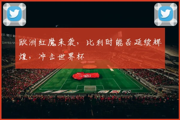 欧洲红魔来袭,比利时能否延续辉煌,冲击世界杯
