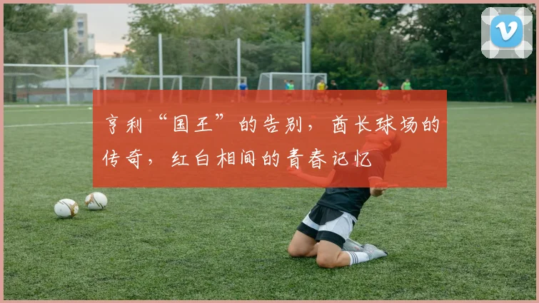 亨利“国王”的告别,酋长球场的传奇,红白相间的青春记忆