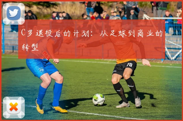 C罗退役后的计划:从足球到商业的转型