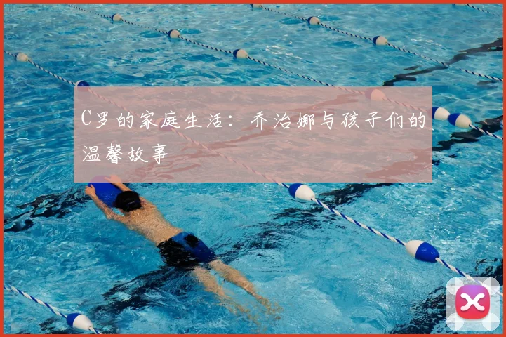 C罗的家庭生活：乔治娜与孩子们的温馨故事