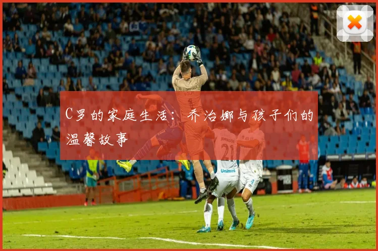 C罗的家庭生活:乔治娜与孩子们的温馨故事
