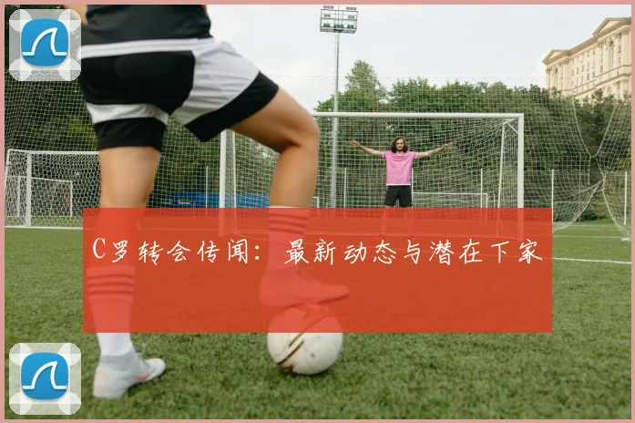C罗转会传闻：最新动态与潜在下家