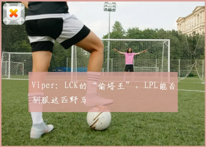 Viper：LCK的“偷塔王”，LPL能否驯服这匹野马