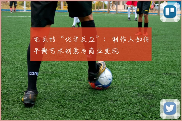 电竞的“化学反应”:制作人如何平衡艺术创意与商业变现