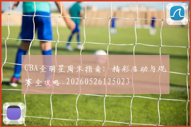 CBA全明星周末指南:精彩活动与观赛全攻略_20260526125023