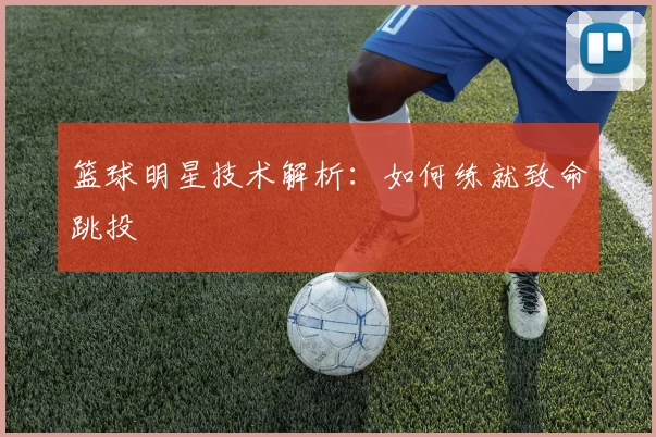 篮球明星技术解析：如何练就致命跳投