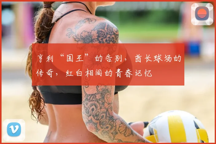 亨利“国王”的告别,酋长球场的传奇,红白相间的青春记忆