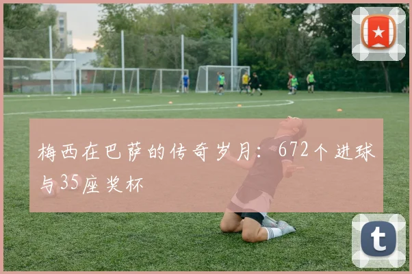 梅西在巴萨的传奇岁月：672个进球与35座奖杯
