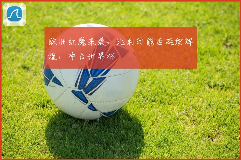 欧洲红魔来袭,比利时能否延续辉煌,冲击世界杯