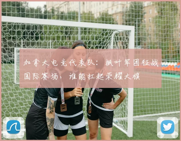 加拿大电竞代表队：枫叶军团征战国际赛场，谁能扛起荣耀大旗
