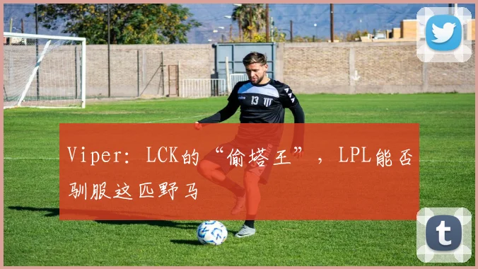 Viper：LCK的“偷塔王”，LPL能否驯服这匹野马